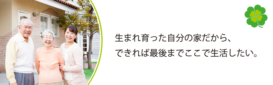 生まれ育った自分の家だから、できれば最後までここで生活したい。